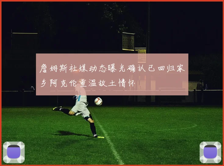 詹姆斯社媒动态曝光确认已回归家乡阿克伦重温故土情怀