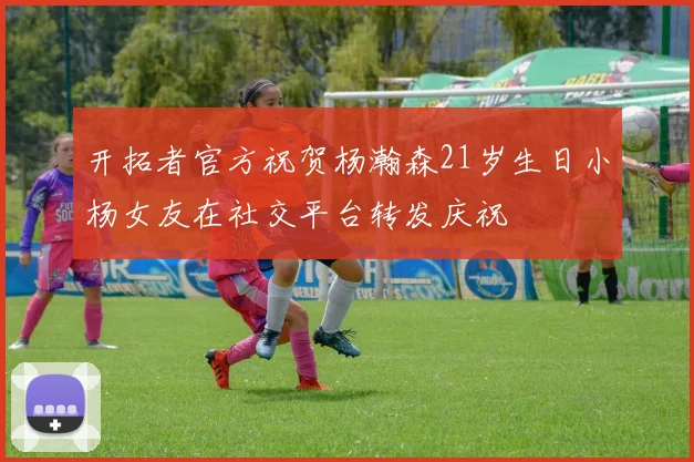 开拓者官方祝贺杨瀚森21岁生日小杨女友在社交平台转发庆祝