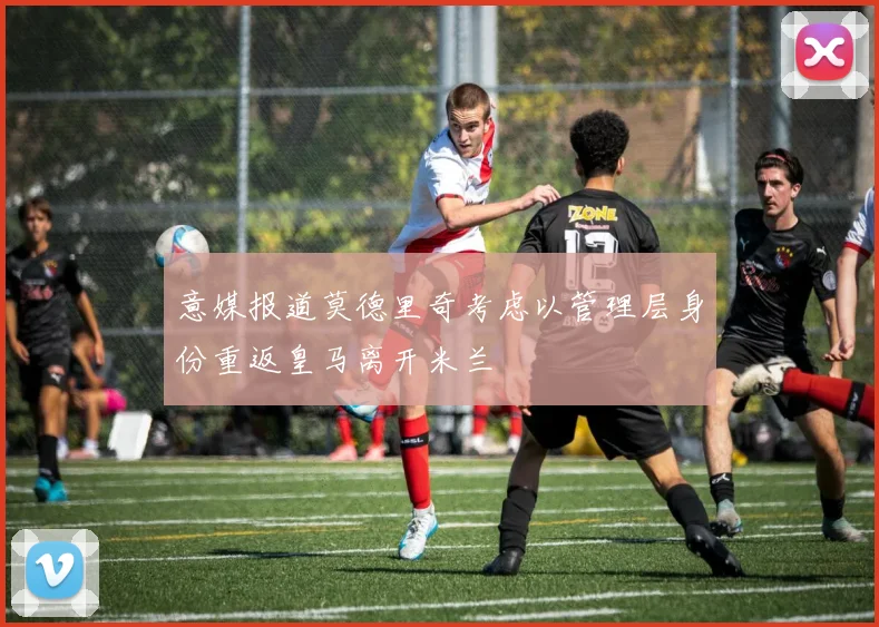 意媒报道莫德里奇考虑以管理层身份重返皇马离开米兰