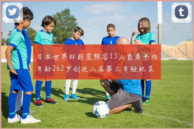 日本世界杯新星阵容13人首秀平均年龄262岁创近八届第三年轻纪录