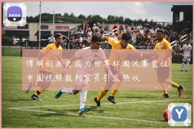 傅明创历史成为世界杯淘汰赛首位中国视频裁判官员引发热议