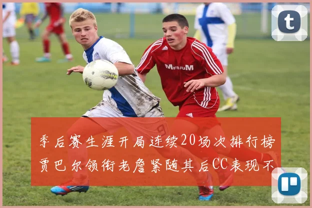 季后赛生涯开局连续20场次排行榜贾巴尔领衔老詹紧随其后CC表现不俗