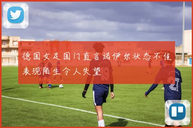 德国女足国门直言诺伊尔状态不佳表现陌生令人失望
