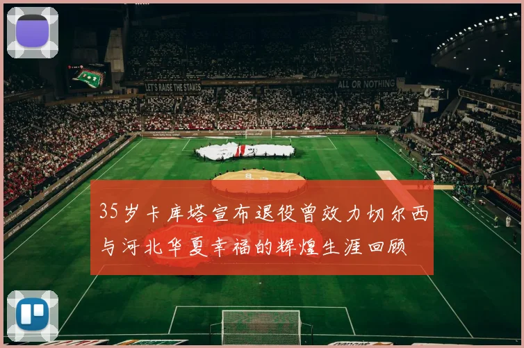 35岁卡库塔宣布退役曾效力切尔西与河北华夏幸福的辉煌生涯回顾