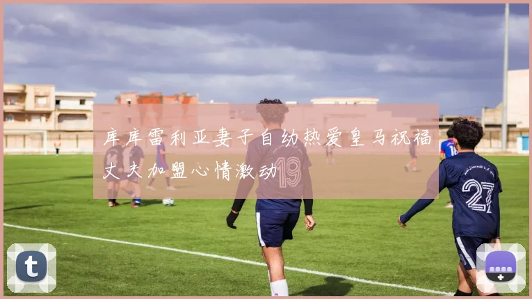 库库雷利亚妻子自幼热爱皇马祝福丈夫加盟心情激动