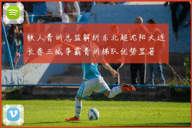铁人青训总监解析东北超沈阳大连长春三城争霸青训梯队优势显著