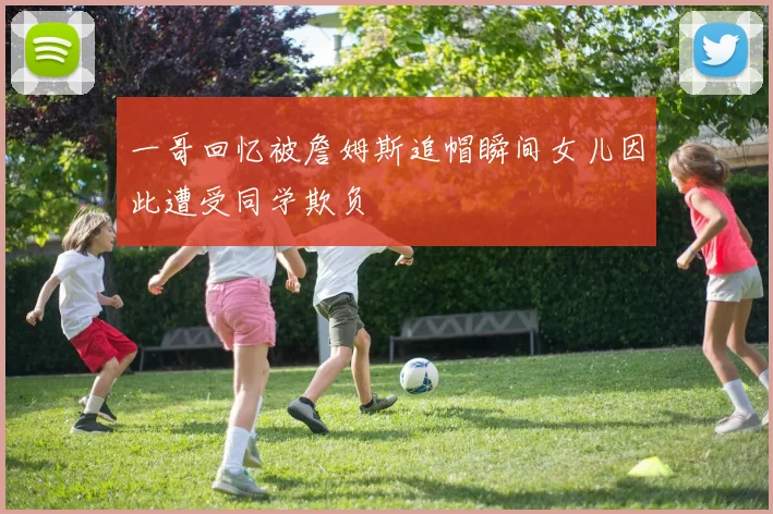 一哥回忆被詹姆斯追帽瞬间女儿因此遭受同学欺负