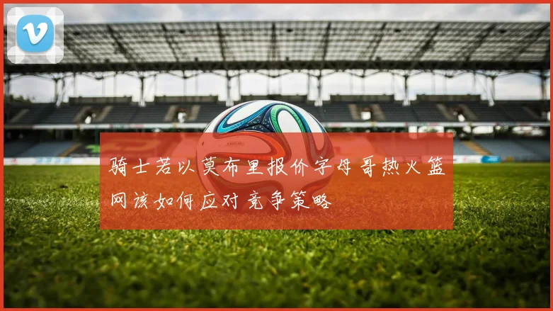 骑士若以莫布里报价字母哥热火篮网该如何应对竞争策略