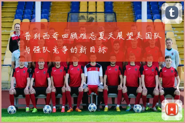 普利西奇回顾难忘夏天展望美国队与强队竞争的新目标