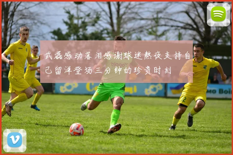 武磊感动落泪感谢球迷熬夜支持自己留洋登场三分钟的珍贵时刻