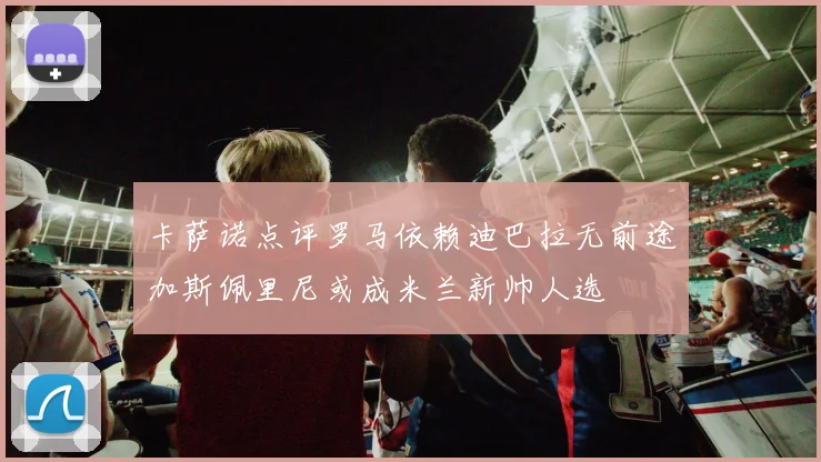 卡萨诺点评罗马依赖迪巴拉无前途加斯佩里尼或成米兰新帅人选